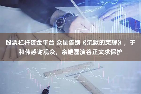 股票杠杆资金平台 众星告别《沉默的荣耀》，于和伟感谢观众，余皑磊演谷正文求保护