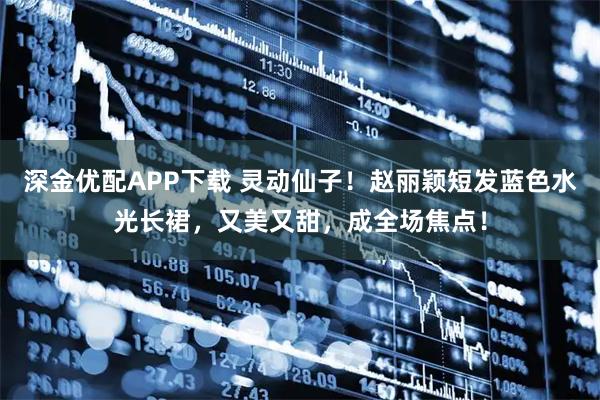 深金优配APP下载 灵动仙子！赵丽颖短发蓝色水光长裙，又美又甜，成全场焦点！