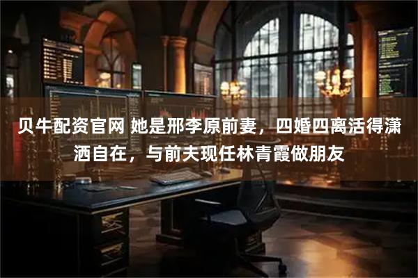贝牛配资官网 她是邢李原前妻，四婚四离活得潇洒自在，与前夫现任林青霞做朋友