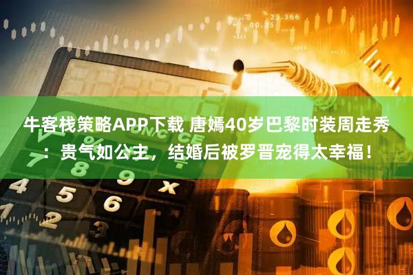 牛客栈策略APP下载 唐嫣40岁巴黎时装周走秀：贵气如公主，结婚后被罗晋宠得太幸福！