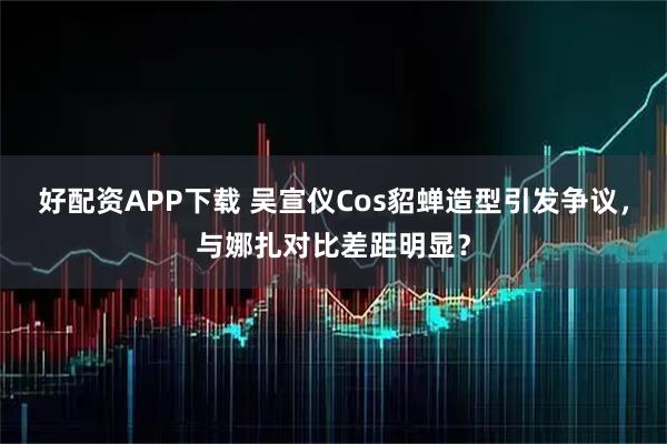 好配资APP下载 吴宣仪Cos貂蝉造型引发争议，与娜扎对比差距明显？