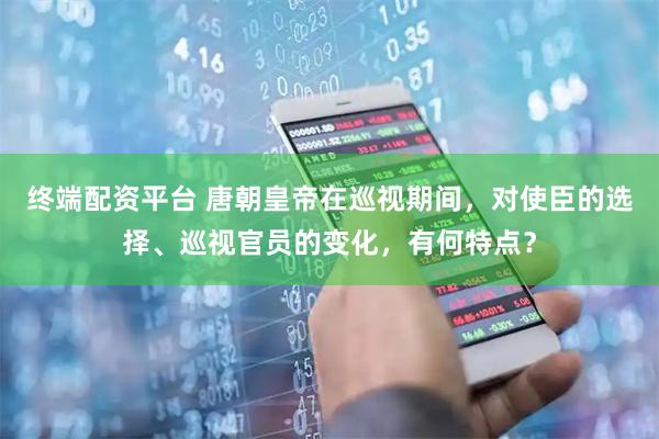 终端配资平台 唐朝皇帝在巡视期间，对使臣的选择、巡视官员的变化，有何特点？