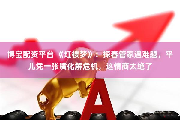 博宝配资平台 《红楼梦》：探春管家遇难题，平儿凭一张嘴化解危机，这情商太绝了