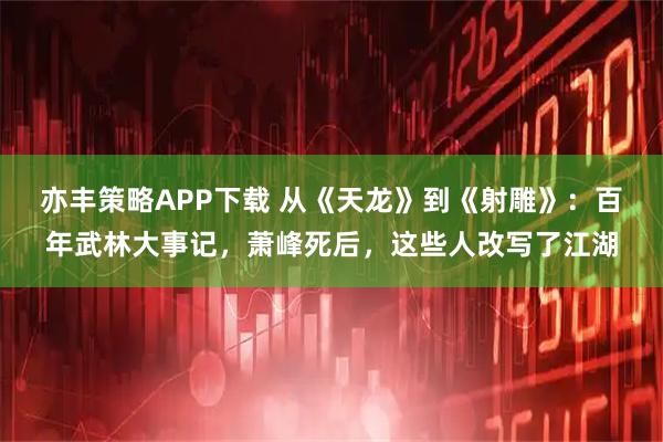 亦丰策略APP下载 从《天龙》到《射雕》：百年武林大事记，萧峰死后，这些人改写了江湖