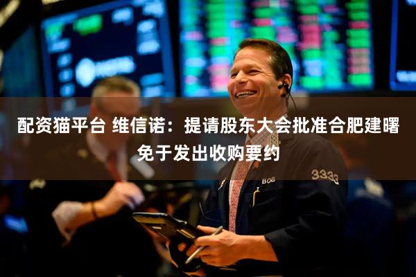 配资猫平台 维信诺：提请股东大会批准合肥建曙免于发出收购要约