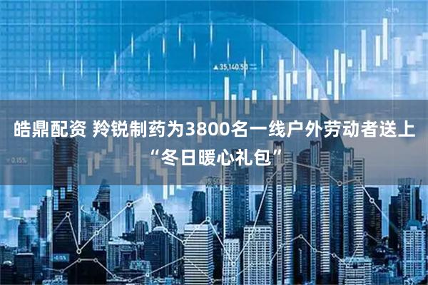 皓鼎配资 羚锐制药为3800名一线户外劳动者送上“冬日暖心礼包”
