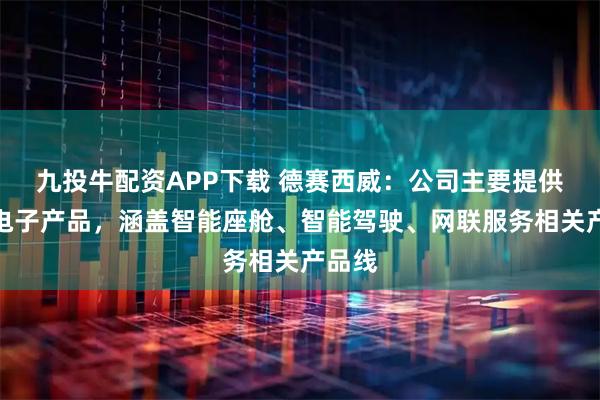 九投牛配资APP下载 德赛西威：公司主要提供汽车电子产品，涵盖智能座舱、智能驾驶、网联服务相关产品线