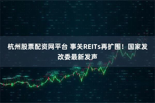 杭州股票配资网平台 事关REITs再扩围！国家发改委最新发声