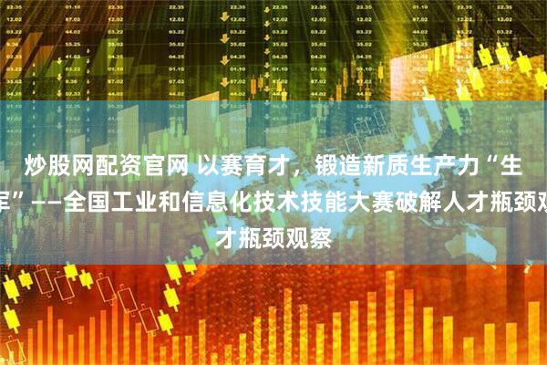 炒股网配资官网 以赛育才，锻造新质生产力“生力军”——全国工业和信息化技术技能大赛破解人才瓶颈观察