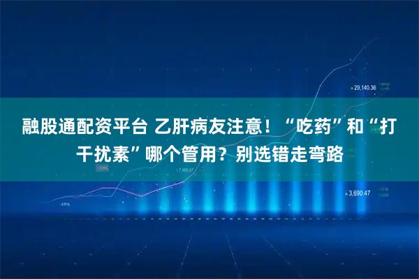 融股通配资平台 乙肝病友注意！“吃药”和“打干扰素”哪个管用？别选错走弯路