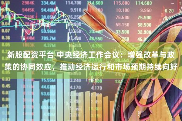 新股配资平台 中央经济工作会议：增强改革与政策的协同效应，推动经济运行和市场预期持续向好