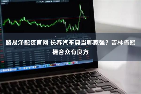 路易泽配资官网 长春汽车典当哪家强？吉林省冠捷合众有良方