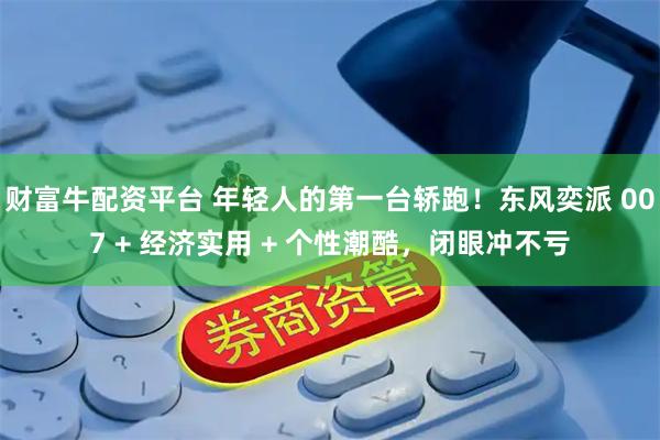 财富牛配资平台 年轻人的第一台轿跑！东风奕派 007 + 经济实用 + 个性潮酷，闭眼冲不亏