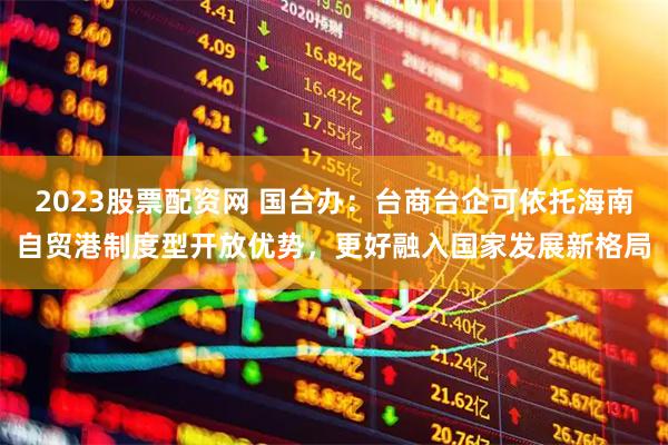2023股票配资网 国台办：台商台企可依托海南自贸港制度型开放优势，更好融入国家发展新格局