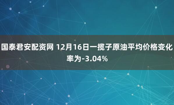 国泰君安配资网 12月16日一揽子原油平均价格变化率为-3.04%