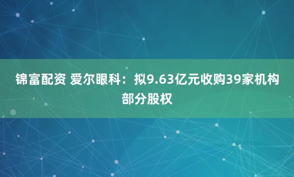 锦富配资 爱尔眼科：拟9.63亿元收购39家机构部分股权