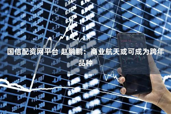 国信配资网平台 赵鹏鹏：商业航天或可成为跨年品种