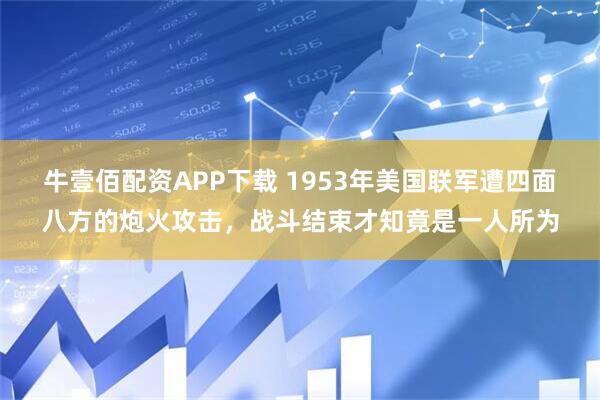 牛壹佰配资APP下载 1953年美国联军遭四面八方的炮火攻击，战斗结束才知竟是一人所为
