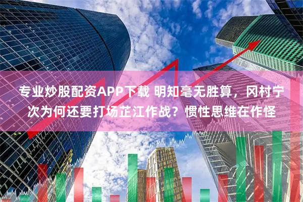 专业炒股配资APP下载 明知毫无胜算，冈村宁次为何还要打场芷江作战？惯性思维在作怪