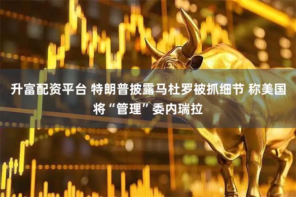 升富配资平台 特朗普披露马杜罗被抓细节 称美国将“管理”委内瑞拉