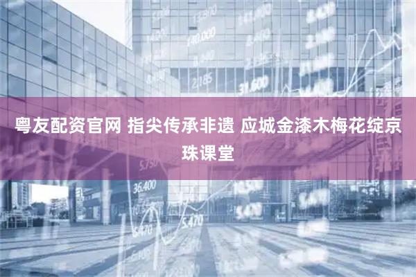 粤友配资官网 指尖传承非遗 应城金漆木梅花绽京珠课堂