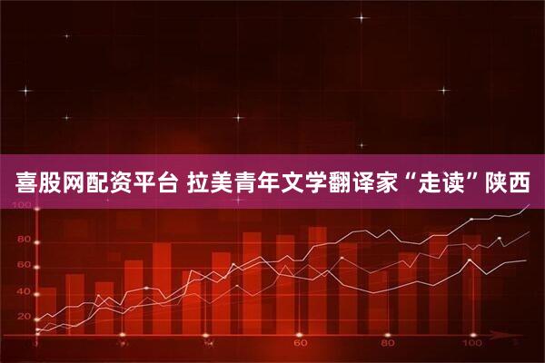 喜股网配资平台 拉美青年文学翻译家“走读”陕西