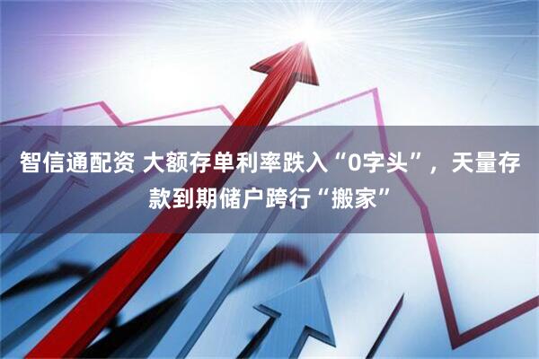 智信通配资 大额存单利率跌入“0字头”，天量存款到期储户跨行“搬家”