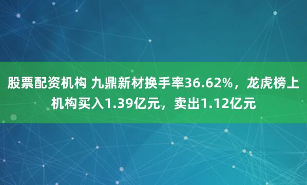 股票配资机构 九鼎新材换手率36.62%，龙虎榜上机构买入1.39亿元，卖出1.12亿元