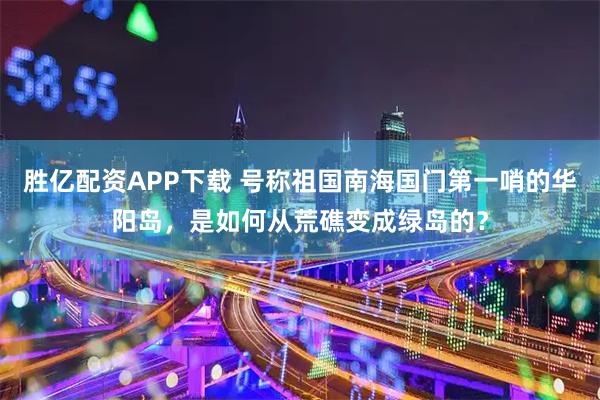 胜亿配资APP下载 号称祖国南海国门第一哨的华阳岛，是如何从荒礁变成绿岛的？