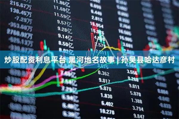 炒股配资利息平台 黑河地名故事 | 孙吴县哈达彦村
