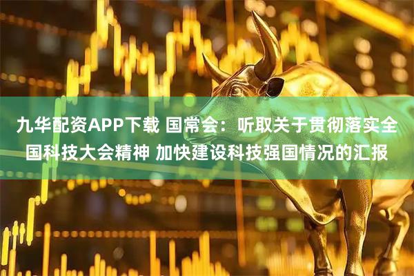 九华配资APP下载 国常会：听取关于贯彻落实全国科技大会精神 加快建设科技强国情况的汇报