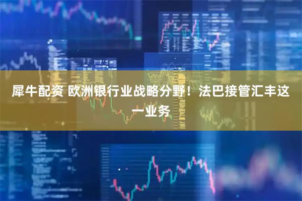 犀牛配资 欧洲银行业战略分野！法巴接管汇丰这一业务