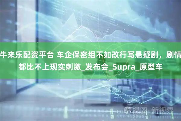 牛来乐配资平台 车企保密组不如改行写悬疑剧，剧情都比不上现实刺激_发布会_Supra_原型车