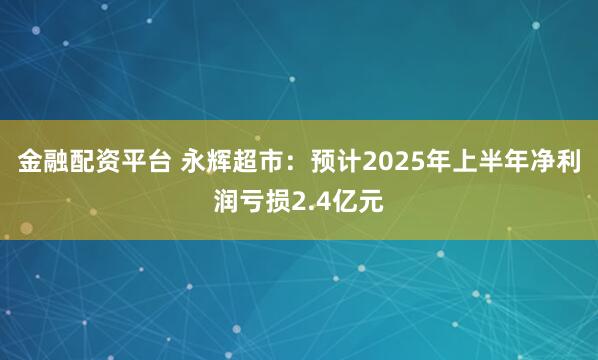 金融配资平台 永辉超市：预计2025年上半年净利润亏损2.4亿元