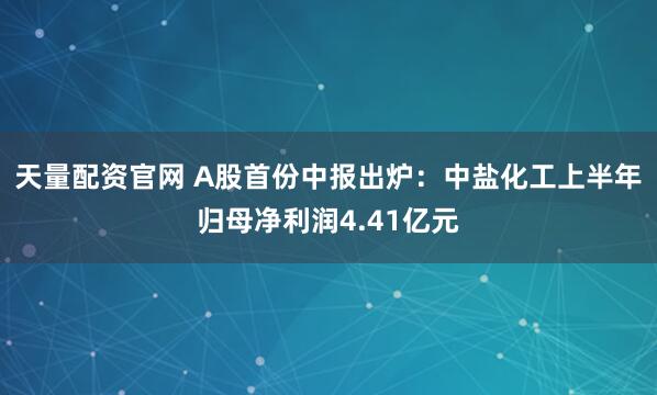 天量配资官网 A股首份中报出炉：中盐化工上半年归母净利润4.41亿元
