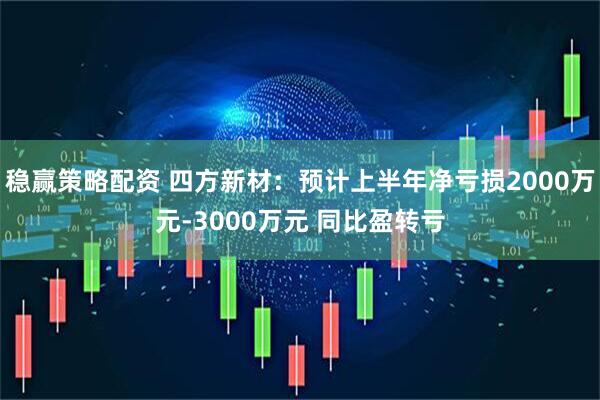 稳赢策略配资 四方新材：预计上半年净亏损2000万元-3000万元 同比盈转亏