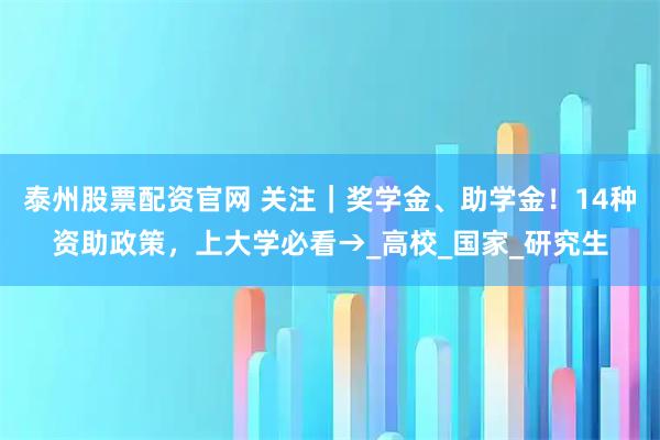 泰州股票配资官网 关注｜奖学金、助学金！14种资助政策，上大学必看→_高校_国家_研究生
