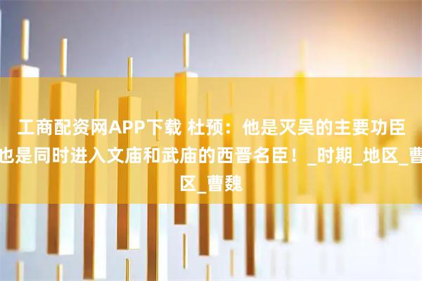 工商配资网APP下载 杜预：他是灭吴的主要功臣，也是同时进入文庙和武庙的西晋名臣！_时期_地区_曹魏