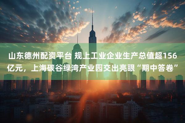 山东德州配资平台 规上工业企业生产总值超156亿元，上海碳谷绿湾产业园交出亮眼“期中答卷”