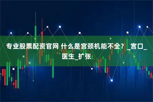 专业股票配资官网 什么是宫颈机能不全？_宫口_医生_扩张
