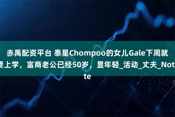 赤禹配资平台 泰星Chompoo的女儿Gale下周就要上学，富商老公已经50岁，显年轻_活动_丈夫_Note