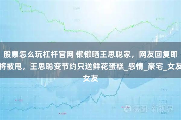 股票怎么玩杠杆官网 懒懒晒王思聪家，网友回复即将被甩，王思聪变节约只送鲜花蛋糕_感情_豪宅_女友
