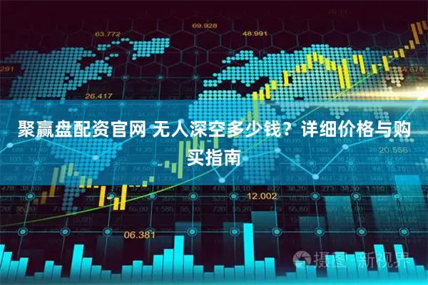 聚赢盘配资官网 无人深空多少钱？详细价格与购买指南