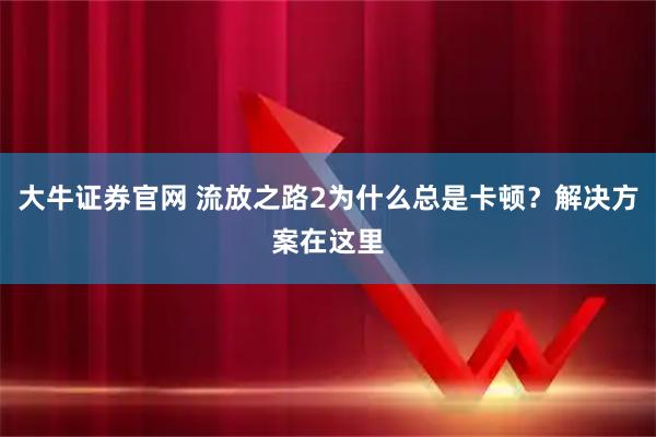 大牛证券官网 流放之路2为什么总是卡顿？解决方案在这里