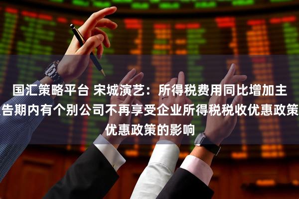 国汇策略平台 宋城演艺：所得税费用同比增加主要系报告期内有个别公司不再享受企业所得税税收优惠政策的影响