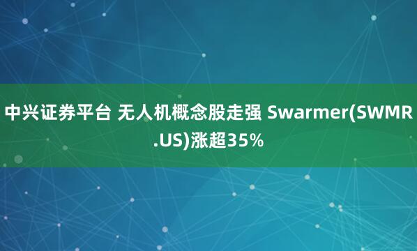 中兴证券平台 无人机概念股走强 Swarmer(SWMR.US)涨超35%