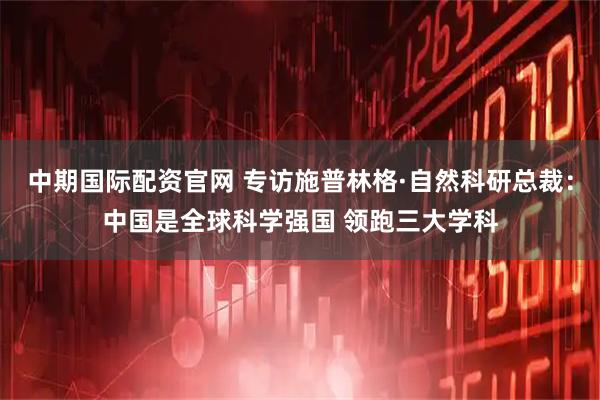 中期国际配资官网 专访施普林格·自然科研总裁：中国是全球科学强国 领跑三大学科